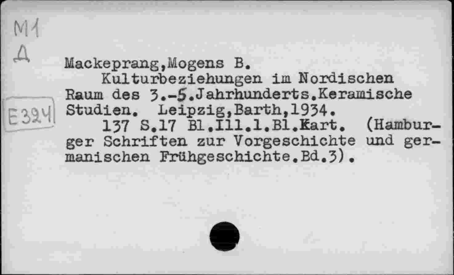 ﻿Mackeprang,Mogens В.
Kulturbeziehungen im Nordischen Raum des 5.-5. Jahrhunderts. Ker amis ehe Studien. Leipzig,Barth,1954.
157 S.17 Bl.Ill.1.Bl.Kart. (Hamburger Schriften zur Vorgeschichte und germanischen Friihgeschichte.Bd.5) •